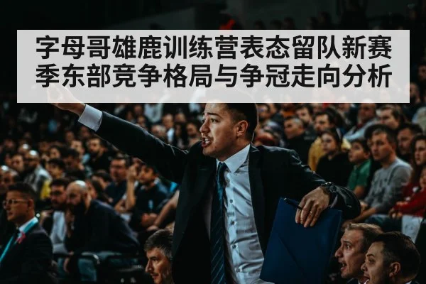 字母哥雄鹿训练营表态留队新赛季东部竞争格局与争冠走向分析